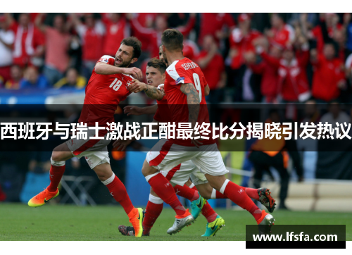 西班牙与瑞士激战正酣最终比分揭晓引发热议