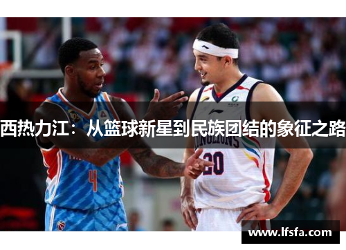 西热力江：从篮球新星到民族团结的象征之路